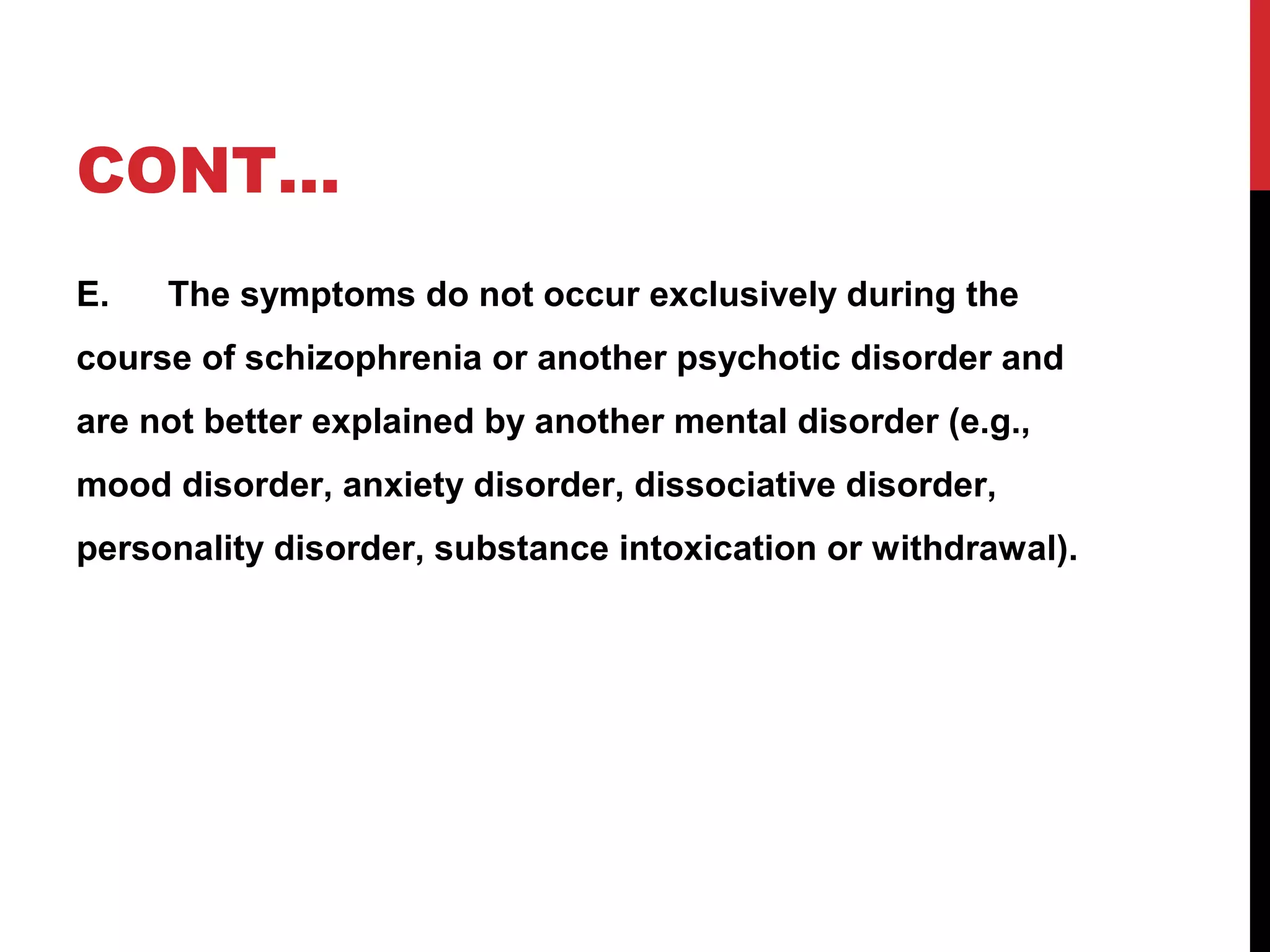 CONT…
E. The symptoms do not occur exclusively during the
course of schizophrenia or another psychotic disorder and
are not better explained by another mental disorder (e.g.,
mood disorder, anxiety disorder, dissociative disorder,
personality disorder, substance intoxication or withdrawal).
 