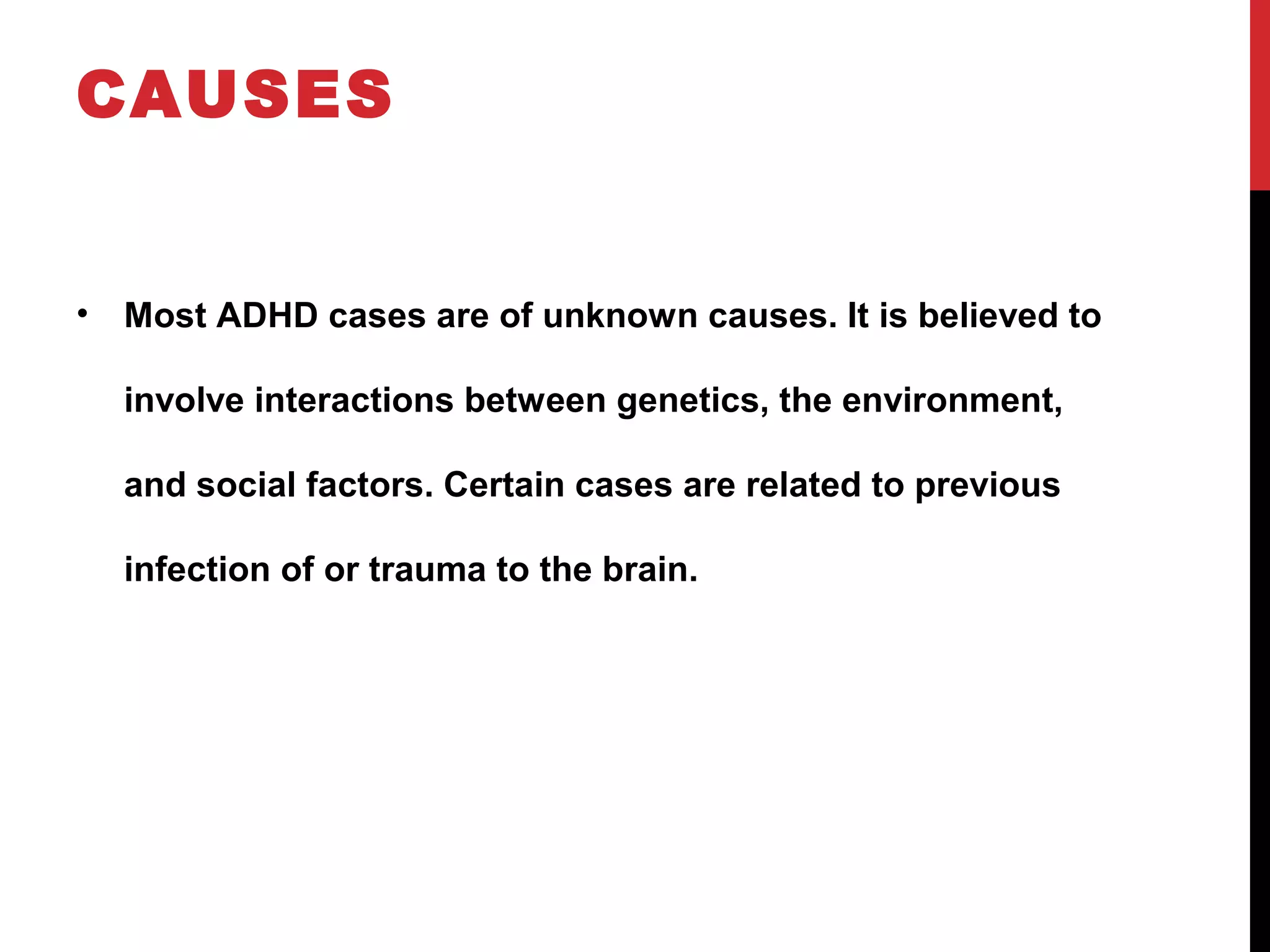 CAUSES
• Most ADHD cases are of unknown causes. It is believed to
involve interactions between genetics, the environment,
and social factors. Certain cases are related to previous
infection of or trauma to the brain.
 