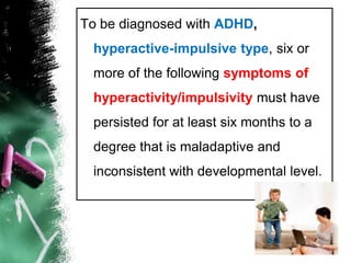 To be diagnosed with ADHD, hyperactive-impulsive type, six or more of the following symptoms of hyperactivity/impulsivity must have persisted for at least six months to a degree that is maladaptive and inconsistent with developmental level. 