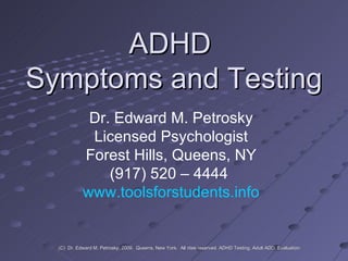 ADHD  Symptoms and Testing Dr. Edward M. Petrosky Licensed Psychologist Forest Hills, Queens, NY (917) 520 – 4444  www.toolsforstudents.info (C)  Dr. Edward M. Petrosky, 2009.  Queens, New York.  All rites reserved. ADHD Testing, Adult ADD, Evaluation. 