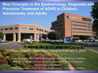 New Concepts in the Epidemiology, Diagnosis and
Precision Treatment of ADHD in Children,
Adolescents, and Adults
(Slideshare users: this is an updated cover slide)

Grand Rounds – Saint Mary’s Hospital February 5,
2014
Louis B. Cady, MD – CEO & Founder – Cady Wellness Institute
Adjunct Clinical Lecturer – Indiana University School of Medicine
Department of Psychiatry
Child, Adolescent, Adult & Forensic Psychiatry – Evansville, Indiana

 