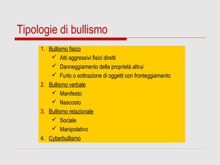 Tipologie di bullismo
1. Bullismo fisico
 Atti aggressivi fisici diretti
 Danneggiamento della proprietà altrui
 Furto o sottrazione di oggetti con fronteggiamento
2. Bullismo verbale
 Manifesto
 Nascosto
3. Bullismo relazionale
 Sociale
 Manipolativo
4. Cyberbullismo
 