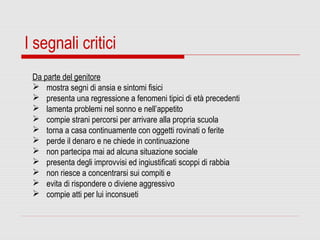 I segnali critici
Da parte del genitore
 mostra segni di ansia e sintomi fisici
 presenta una regressione a fenomeni tipici di età precedenti
 lamenta problemi nel sonno e nell’appetito
 compie strani percorsi per arrivare alla propria scuola
 torna a casa continuamente con oggetti rovinati o ferite
 perde il denaro e ne chiede in continuazione
 non partecipa mai ad alcuna situazione sociale
 presenta degli improvvisi ed ingiustificati scoppi di rabbia
 non riesce a concentrarsi sui compiti e
 evita di rispondere o diviene aggressivo
 compie atti per lui inconsueti
 