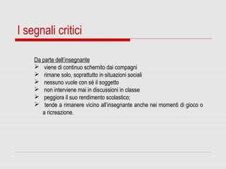 I segnali critici
Da parte dell’insegnante
 viene di continuo schernito dai compagni
 rimane solo, soprattutto in situazioni sociali
 nessuno vuole con sé il soggetto
 non interviene mai in discussioni in classe
 peggiora il suo rendimento scolastico;
 tende a rimanere vicino all’insegnante anche nei momenti di gioco o
a ricreazione.
 