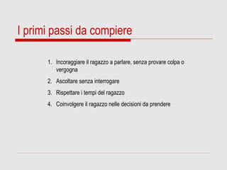 I primi passi da compiere
1. Incoraggiare il ragazzo a parlare, senza provare colpa o
vergogna
2. Ascoltare senza interrogare
3. Rispettare i tempi del ragazzo
4. Coinvolgere il ragazzo nelle decisioni da prendere
 