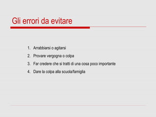 Gli errori da evitare
1. Arrabbiarsi o agitarsi
2. Provare vergogna o colpa
3. Far credere che si tratti di una cosa poco importante
4. Dare la colpa alla scuola/famiglia
 