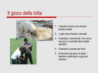 Il gioco della lotta
1. I bambini hanno una mimica
emotiva felice
2. I colpi sono frenati o simulati
3. Il bambino ‘dominante’ non arriva
mai ad un controllo fisico totale
dell’altro
4. Il bambino accetta dei limiti
5. Al termine del gioco di lotta, i
bambini continuano a giocare
insieme
 