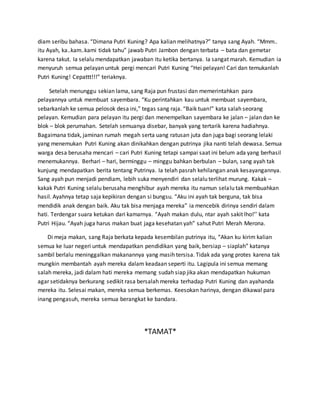 diam seribu bahasa. “Dimana Putri Kuning? Apa kalian melihatnya?” tanya sang Ayah. “Mmm..
itu Ayah, ka..kam..kami tidak tahu” jawab Putri Jambon dengan terbata – bata dan gemetar
karena takut. Ia selalu mendapatkan jawaban itu ketika bertanya. Ia sangat marah. Kemudian ia
menyuruh semua pelayan untuk pergi mencari Putri Kuning “Hei pelayan! Cari dan temukanlah
Putri Kuning! Cepattt!!!” teriaknya.
Setelah menunggu sekian lama, sang Raja pun frustasi dan memerintahkan para
pelayannya untuk membuat sayembara. “Ku perintahkan kau untuk membuat sayembara,
sebarkanlah ke semua pelosok desa ini,” tegas sang raja. “Baik tuan!” kata salah seorang
pelayan. Kemudian para pelayan itu pergi dan menempelkan sayembara ke jalan – jalan dan ke
blok – blok perumahan. Setelah semuanya disebar, banyak yang tertarik karena hadiahnya.
Bagaimana tidak, jaminan rumah megah serta uang ratusan juta dan juga bagi seorang lelaki
yang menemukan Putri Kuning akan dinikahkan dengan putrinya jika nanti telah dewasa. Semua
warga desa berusaha mencari – cari Putri Kuning tetapi sampai saat ini belum ada yang berhasil
menemukannya. Berhari – hari, berminggu – minggu bahkan berbulan – bulan, sang ayah tak
kunjung mendapatkan berita tentang Putrinya. Ia telah pasrah kehilangan anak kesayangannya.
Sang ayah pun menjadi pendiam, lebih suka menyendiri dan selalu terlihat murung. Kakak –
kakak Putri Kuning selalu berusaha menghibur ayah mereka itu namun selalu tak membuahkan
hasil. Ayahnya tetap saja kepikiran dengan si bungsu. “Aku ini ayah tak berguna, tak bisa
mendidik anak dengan baik. Aku tak bisa menjaga mereka” ia mencebik dirinya sendiri dalam
hati. Terdengar suara ketukan dari kamarnya. “Ayah makan dulu, ntar ayah sakit lho!’’ kata
Putri Hijau. “Ayah juga harus makan buat jaga kesehatan yah” sahut Putri Merah Merona.
Di meja makan, sang Raja berkata kepada kesembilan putrinya itu, “Akan ku kirim kalian
semua ke luar negeri untuk mendapatkan pendidikan yang baik, bersiap – siaplah” katanya
sambil berlalu meninggalkan makanannya yang masih tersisa. Tidak ada yang protes karena tak
mungkin membantah ayah mereka dalam keadaan seperti itu. Lagipula ini semua memang
salah mereka, jadi dalam hati mereka memang sudah siap jika akan mendapatkan hukuman
agar setidaknya berkurang sedikit rasa bersalah mereka terhadap Putri Kuning dan ayahanda
mereka itu. Selesai makan, mereka semua berkemas. Keesokan harinya, dengan dikawal para
inang pengasuh, mereka semua berangkat ke bandara.
*TAMAT*
 