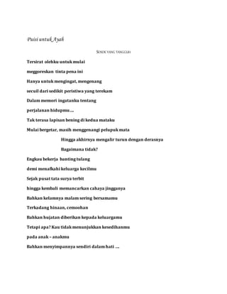 Puisi untuk Ayah
SOSOK YANG TANGGUH
Tersirat olehku untuk mulai
meggoreskan tinta pena ini
Hanya untuk mengingat, mengenang
secuil dari sedikit peristiwa yang terekam
Dalam memori ingatanku tentang
perjalanan hidupmu….
Tak terasa lapisan bening di kedua mataku
Mulai bergetar, masih menggenangi pelupuk mata
Hingga akhirnya mengalir turun dengan derasnya
Bagaimana tidak?
Engkau bekerja banting tulang
demi menafkahi keluarga kecilmu
Sejak pusat tata surya terbit
hingga kembali memancarkan cahaya jingganya
Bahkan kelamnya malam sering bersamamu
Terkadang hinaan, cemoohan
Bahkan hujatan diberikan kepada keluargamu
Tetapi apa? Kau tidak menunjukkan kesedihanmu
pada anak – anakmu
Bahkan menyimpannya sendiri dalam hati ….
 