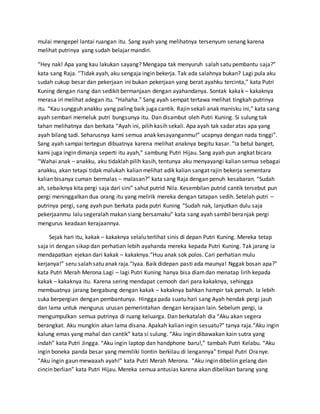 mulai mengepel lantai ruangan itu. Sang ayah yang melihatnya tersenyum senang karena
melihat putrinya yang sudah belajar mandiri.
“Hey nak! Apa yang kau lakukan sayang? Mengapa tak menyuruh salah satu pembantu saja?”
kata sang Raja. ‘’Tidak ayah, aku sengaja ingin bekerja. Tak ada salahnya bukan? Lagi pula aku
sudah cukup besar dan pekerjaan ini bukan pekerjaan yang berat ayahku tercinta,” kata Putri
Kuning dengan riang dan sedikit bermanjaan dengan ayahandanya. Sontak kakak – kakaknya
merasa iri melihat adegan itu. “Hahaha.” Sang ayah sempat tertawa melihat tingkah putrinya
itu. “Kau sungguh anakku yang paling baik juga cantik. Rajin sekali anak manisku ini,” kata sang
ayah sembari memeluk putri bungsunya itu. Dan disambut oleh Putri Kuning. Si sulung tak
tahan melihatnya dan berkata “Ayah ini, pilih kasih sekali. Apa ayah tak sadar atas apa yang
ayah bilang tadi. Seharusnya kami semua anak kesayanganmu!” ucapnya dengan nada tinggi”.
Sang ayah sampai tertegun dibuatnya karena melihat anaknya begitu kasar. “Ia betul banget,
kami juga ingin dimanja seperti itu ayah,” sambung Putri Hijau. Sang ayah pun angkat bicara
“Wahai anak – anakku, aku tidaklah pilih kasih, tentunya aku menyayangi kalian semua sebagai
anakku, akan tetapi tidak malukah kalian melihat adik kalian sangat rajin bekerja sementara
kalian bisanya cuman bermalas – malasan?” kata sang Raja dengan penuh kesabaran. “Sudah
ah, sebaiknya kita pergi saja dari sini” sahut putrid Nila. Kesembilan putrid cantik tersebut pun
pergi meninggalkan dua orang itu yang melirik mereka dengan tatapan sedih. Setelah putri –
putrinya pergi, sang ayah pun berkata pada putri Kuning “Sudah nak, lanjutkan dulu saja
pekerjaanmu lalu segeralah makan siang bersamaku” kata sang ayah sambil beranjak pergi
mengurus keadaan kerajaannya.
Sejak hari itu, kakak – kakaknya selalu terlihat sinis di depan Putri Kuning. Mereka tetap
saja iri dengan sikap dan perhatian lebih ayahanda mereka kepada Putri Kuning. Tak jarang ia
mendapatkan ejekan dari kakak – kakaknya.“Huu anak sok polos. Cari perhatian mulu
kerjanya!” seru salah satu anak raja.“Iyaa. Baik didepan pasti ada maunya! Nggak bosan apa?”
kata Putri Merah Merona.Lagi – lagi Putri Kuning hanya bisa diamdan menatap lirih kepada
kakak – kakaknya itu. Karena sering mendapat cemooh dari para kakaknya, sehingga
membuatnya jarang bergabung dengan kakak – kakaknya bahkan hampir tak pernah. Ia lebih
suka berpergian dengan pembantunya. Hingga pada suatu hari sang Ayah hendak pergi jauh
dan lama untuk mengurus urusan pemerintahan dengan kerajaan lain. Sebelum pergi, ia
mengumpulkan semua putrinya di ruang keluarga. Dan berkatalah dia “Aku akan segera
berangkat. Aku mungkin akan lama disana. Apakah kalian ingin sesuatu?” tanya raja.“Aku ingin
kalung emas yang mahal dan cantik” kata si sulung. “Aku ingin dibawakan kain sutra yang
indah” kata Putri Jingga. “Aku ingin laptop dan handphone baru!,” tambah Putri Kelabu. “Aku
ingin boneka panda besar yang memiliki liontin berkilau di lengannya” timpal Putri Oranye.
“Aku ingin gaun mewaaah ayah!” kata Putri Merah Merona. “Aku ingin dibeliin gelang dan
cincin berlian” kata Putri Hijau. Mereka semua antusias karena akan dibelikan barang yang
 