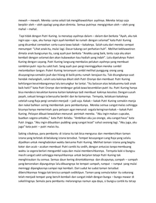 mewah – mewah. Mereka sama sekali tak mengkhawatirkan ayahnya. Mereka tetap saja
berpikir oleh – oleh apalagi yang akan diminta. Semua putrinya mengiginkan oleh – oleh yang
mahal – mahal.
Tapi tidak dengan Putri Kuning. Ia menatap ayahnya dalam – dalam dan berkata “Ayah, aku tak
ingin apa – apa, aku hanya ingin ayah kembali ke rumah dengan selamat” kata Putri Kuning
yang disambut cemoohan serta suara tawa kakak – kakaknya. Salah satu dari mereka sempat
menumpat “Lihat anak itu, mulai lagi. Dasar tukang cari perhatian huh”. Melihat kekhawatiran
dimata anak bungsunya itu, sang ayah pun berkata “Anakku yang baik, tentu saja aku akan
kembali dengan selamat dan akan kubawakan kau hadiah yang indah”. Lalu dipeluknya Puteri
Kuning dengan sayang. Putri Kuning langsung membalas pelukan ayahnya yang membuat
sembilan putri raja itu sakit hati. Sang ayah pun pergi meninggalkan mereka sambil
melambaikan tangan. Puteri Kuning tersenyum sambil melihat punggung orang yang
disayanginya semakin jauh dan hilang di balik pintu rumah kerajaan itu. Tak disangkanya saat
hendak melangkah, salah satu kakinya dikait oleh Putri Oranye dan membuat Putri Kuning
kehilangan keseimbangannya lalu tersungkur ke lantai. “Itu balasan atas kelakuanmu tadi anak
baik hatii!” kata Putri Oranye dan terdengar gelak tawa kesembilan putri itu. Putri Kuning hanya
bisa mendesis kesakitan karena kaitan kakaknya tadi membuat kakinya keseleo. Dengan susah
payah, sekuat tenaga ia berusaha berdiri dan ke kamarnya. Ternyata, kelakuan kakaknya
setelah sang Raja pergi semakin menjadi – jadi saja. Kakak – kakak Putri Kuning semakin manja
dan nakal bahkan sering membentak para pembantunya. Mereka semua sangat malas sehingga
bisanya hanya memerintah para pelayan agar menuruti segala keinginan kakak – kakak Putri
Kuning. Pelayan dibuat kewalahan menuruti perintah mereka. “Aku ingin makan cupcake,
buatkan segera untukku,” kata Putri Kelabu. “Ambilkan aku jus orange, aku sangat haus” kata
Putri Jingga. “Aku ingin dibuatkan pudding yang sangat lezat” sahut seorang lagi. “Aku juga, aku
juga” kata putri – putri malas itu.
Saking sibuknya, para pembantu di istana itu tak bisa mengurus dan membersihkan taman
istana yang terletak di belakang istana tersebut. Tempat kesayangan sang Raja yang selalu
dijadikan untuk menghabiskan waktu bersama Putri Kuning. Melihat taman istana yang begitu
kotor dan acak – acakan membuat Putri cantik itu sedih, dengan antusias tanpa membuang
waktu ia segera berlari mengambil sapu dan mulai membersihkannya. Ternyata kaki si bungsu
masih sangat sakit sehingga menyulitkannya untuk berjalan tetapi Putri Kuning tak
menghiraukan itu semua. Semua daun kering dirontokkannya dan disapunya, sampah – sampah
yang berserakan dipungutnya lalu dibuangnya ke tempat sampah, rumput – rumput yang mulai
meninggi dipangkasnya sampai rapi kembali. Dari sudut ke sudut taman tersebut
dibersihkannya hingga tak tersisa sampah sedikitpun. Taman yang semula kotor itu sekarang
telah menjadi tempat yang bersih kembali dan sangat indah dengan bunga – bunga mawar di
sekelilingnya. Semula para pembantu melarangnya namun apa daya, si bungsu cantik itu tetap
 