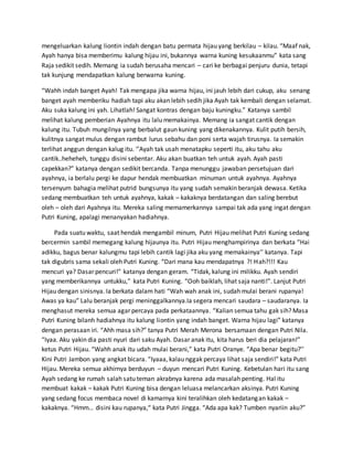 mengeluarkan kalung liontin indah dengan batu permata hijau yang berkilau – kilau. “Maaf nak,
Ayah hanya bisa memberimu kalung hijau ini, bukannya warna kuning kesukaanmu” kata sang
Raja sedikit sedih. Memang ia sudah berusaha mencari – cari ke berbagai penjuru dunia, tetapi
tak kunjung mendapatkan kalung berwarna kuning.
“Wahh indah banget Ayah! Tak mengapa jika warna hijau, ini jauh lebih dari cukup, aku senang
banget ayah memberiku hadiah tapi aku akan lebih sedih jika Ayah tak kembali dengan selamat.
Aku suka kalung ini yah. Lihatlah! Sangat kontras dengan baju kuningku.” Katanya sambil
melihat kalung pemberian Ayahnya itu lalu memakainya. Memang ia sangat cantik dengan
kalung itu. Tubuh mungilnya yang berbalut gaun kuning yang dikenakannya. Kulit putih bersih,
kulitnya sangat mulus dengan rambut lurus sebahu dan poni serta wajah tirusnya. Ia semakin
terlihat anggun dengan kalug itu. ‘’Ayah tak usah menatapku seperti itu, aku tahu aku
cantik..heheheh, tunggu disini sebentar. Aku akan buatkan teh untuk ayah. Ayah pasti
capekkan?” katanya dengan sedikit bercanda. Tanpa menunggu jawaban persetujuan dari
ayahnya, ia berlalu pergi ke dapur hendak membuatkan minuman untuk ayahnya. Ayahnya
tersenyum bahagia melihat putrid bungsunya itu yang sudah semakin beranjak dewasa. Ketika
sedang membuatkan teh untuk ayahnya, kakak – kakaknya berdatangan dan saling berebut
oleh – oleh dari Ayahnya itu. Mereka saling memamerkannya sampai tak ada yang ingat dengan
Putri Kuning, apalagi menanyakan hadiahnya.
Pada suatu waktu, saat hendak mengambil minum, Putri Hijau melihat Putri Kuning sedang
bercermin sambil memegang kalung hijaunya itu. Putri Hijau menghampirinya dan berkata “Hai
adikku, bagus benar kalungmu tapi lebih cantik lagi jika aku yang memakainya’’ katanya. Tapi
tak digubris sama sekali oleh Putri Kuning. “Dari mana kau mendapatnya ?! Hah?!!! Kau
mencuri ya? Dasar pencuri!” katanya dengan geram. “Tidak, kalung ini milikku. Ayah sendiri
yang memberikannya untukku,” kata Putri Kuning. “Ooh baiklah, lihat saja nanti!”. Lanjut Putri
Hijau dengan sinisnya. Ia berkata dalam hati “Wah wah anak ini, sudah mulai berani rupanya!
Awas ya kau” Lalu beranjak pergi meninggalkannya.Ia segera mencari saudara – saudaranya. Ia
menghasut mereka semua agar percaya pada perkataannya. “Kalian semua tahu gak sih? Masa
Putri Kuning bilanh hadiahnya itu kalung liontin yang indah banget. Warna hijau lagi” katanya
dengan perasaan iri. “Ahh masa sih?” tanya Putri Merah Merona bersamaan dengan Putri Nila.
“Iyaa. Aku yakin dia pasti nyuri dari saku Ayah. Dasar anak itu, kita harus beri dia pelajaran!”
ketus Putri Hijau. “Wahh anak itu udah mulai berani,” kata Putri Oranye. “Apa benar begitu?’’
Kini Putri Jambon yang angkat bicara. “Iyaaa, kalau nggak percaya lihat saja sendiri!” kata Putri
Hijau. Mereka semua akhirnya berduyun – duyun mencari Putri Kuning. Kebetulan hari itu sang
Ayah sedang ke rumah salah satu teman akrabnya karena ada masalah penting. Hal itu
membuat kakak – kakak Putri Kuning bisa dengan leluasa melancarkan aksinya. Putri Kuning
yang sedang focus membaca novel di kamarnya kini teralihkan oleh kedatangan kakak –
kakaknya. “Hmm… disini kau rupanya,“ kata Putri Jingga. “Ada apa kak? Tumben nyariin aku?”
 