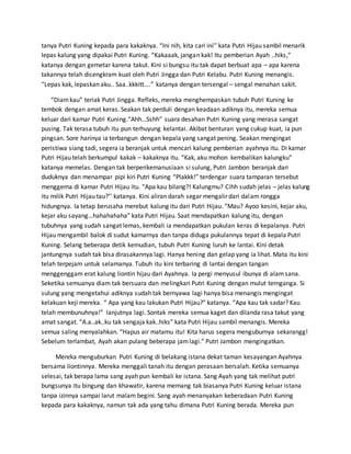 tanya Putri Kuning kepada para kakaknya. “Ini nih, kita cari ini’’ kata Putri Hijau sambil menarik
lepas kalung yang dipakai Putri Kuning. “Kakaaak, jangan kak! Itu pemberian Ayah ..hiks,”
katanya dengan gemetar karena takut. Kini si bungsu itu tak dapat berbuat apa – apa karena
takannya telah dicengkram kuat oleh Putri Jingga dan Putri Kelabu. Putri Kuning menangis.
“Lepas kak, lepaskan aku.. Saa..kkkitt….” katanya dengan tersengal – sengal menahan sakit.
“Diamkau” teriak Putri Jingga. Refleks, mereka menghempaskan tubuh Putri Kuning ke
tembok dengan amat keras. Seakan tak perduli dengan keadaan adiknya itu, mereka semua
keluar dari kamar Putri Kuning.“Ahh…Sshh” suara desahan Putri Kuning yang merasa sangat
pusing. Tak terasa tubuh itu pun terhuyung kelantai. Akibat benturan yang cukup kuat, ia pun
pingsan. Sore harinya ia terbangun dengan kepala yang sangat pening. Seakan mengingat
peristiwa siang tadi, segera ia beranjak untuk mencari kalung pemberian ayahnya itu. Di kamar
Putri Hijau telah berkumpul kakak – kakaknya itu. “Kak, aku mohon kembalikan kalungku”
katanya memelas. Dengan tak berperikemanusiaan si sulung, Putri Jambon beranjak dari
duduknya dan menampar pipi kiri Putri Kuning “Plakkk!” terdengar suara tamparan tersebut
menggema di kamar Putri Hijau itu. “Apa kau bilang?! Kalungmu? Cihh sudah jelas – jelas kalung
itu milik Putri Hijau tau?’’ katanya. Kini aliran darah segar mengalir dari dalam rongga
hidungnya. Ia tetap berusaha merebut kalung itu dari Putri Hijau. “Mau? Ayoo kesini, kejar aku,
kejar aku sayang…hahahahaha” kata Putri Hijau. Saat mendapatkan kalung itu, dengan
tubuhnya yang sudah sangat lemas, kembali ia mendapatkan pukulan keras di kepalanya. Putri
Hijau mengambil balok di sudut kamarnya dan tanpa diduga pukulannya tepat di kepala Putri
Kuning. Selang beberapa detik kemudian, tubuh Putri Kuning luruh ke lantai. Kini detak
jantungnya sudah tak bisa dirasakannya lagi. Hanya hening dan gelap yang ia lihat. Mata itu kini
telah terpejam untuk selamanya. Tubuh itu kini terbaring di lantai dengan tangan
menggenggam erat kalung liontin hijau dari Ayahnya. Ia pergi menyusul ibunya di alamsana.
Seketika semuanya diam tak bersuara dan melingkari Putri Kuning dengan mulut ternganga. Si
sulung yang mengetahui adiknya sudah tak bernyawa lagi hanya bisa menangis mengingat
kelakuan keji mereka. “ Apa yang kau lakukan Putri Hijau?” katanya. “Apa kau tak sadar? Kau
telah membunuhnya!” lanjutnya lagi. Sontak mereka semua kaget dan dilanda rasa takut yang
amat sangat. “A.a..ak..ku tak sengaja kak..hiks” kata Putri Hijau sambil menangis. Mereka
semua saling menyalahkan. “Hapus air matamu itu! Kita harus segera menguburnya sekarangg!
Sebelum terlambat, Ayah akan pulang beberapa jamlagi.” Putri Jambon mengingatkan.
Mereka menguburkan Putri Kuning di belakang istana dekat taman kesayangan Ayahnya
bersama liontinnya. Mereka menggali tanah itu dengan perasaan bersalah. Ketika semuanya
selesai, tak berapa lama sang ayah pun kembali ke istana. Sang Ayah yang tak melihat putri
bungsunya itu bingung dan khawatir, karena memang tak biasanya Putri Kuning keluar istana
tanpa izinnya sampai larut malam begini. Sang ayah menanyakan keberadaan Putri Kuning
kepada para kakaknya, namun tak ada yang tahu dimana Putri Kuning berada. Mereka pun
 