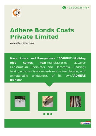 +91-9953354767
Adhere Bonds Coats
Private Limited
www.adherexepoxy.com
Here, there and Everywhere "ADHERE"-Nothing
else comes near manufacturing advance
Construction Chemicals and Decorative Coatings
having a proven track records over a two decade, with
unmatchable uniqueness of its own."ADHERE
BONDS"
 