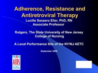 Adherence, Resistance andAdherence, Resistance and
Antiretroviral TherapyAntiretroviral Therapy
Lucille Sanzero Eller, PhD, RN
Associate Professor
Rutgers, The State University of New Jersey
College of Nursing
A Local Performance Site of the NY/NJ AETC
September 2009
 