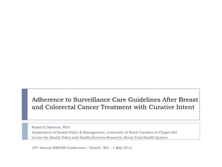Adherence to Surveillance Care Guidelines After Breast
and Colorectal Cancer Treatment with Curative Intent


Ramzi G Salloum, PhD
Department of Health Policy & Management, University of North Carolina at Chapel Hill
Center for Health Policy and Health Services Research, Henry Ford Health System


18th Annual HMORN Conference – Seattle, WA – 1 May 2012
 