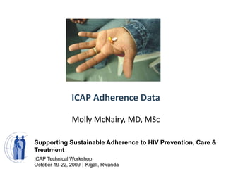 ICAP Adherence Data Molly McNairy, MD, MSc Supporting Sustainable Adherence to HIV Prevention, Care & Treatment ICAP Technical Workshop October 19-22, 2009Kigali, Rwanda 