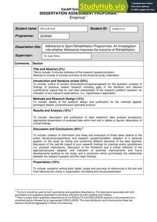 Cardiff School of Sport
DISSERTATION ASSESSMENT PROFORMA:
Empirical 1
Student name: Student ID:
Programme:
Dissertation title:
Supervisor:
Comments Section
Title and Abstract (5%)
Title to include: A concise indication of the research question/problem.
Abstract to include: A concise summary of the empirical study undertaken.
Introduction and literature review (25%)
To include: outline of context (theoretical/conceptual/applied) for the question; analysis of
findings of previous related research including gaps in the literature and relevant
contributions; logical flow to, and clear presentation of the research problem/ question; an
indication of any research expectations, (i.e., hypotheses if applicable).
Methods and Research Design (15%)
To include: details of the research design and justification for the methods applied;
participant details; comprehensive replicable protocol.
Results and Analysis (15%) 2
To include: description and justification of data treatment/ data analysis procedures;
appropriate presentation of analysed data within text and in tables or figures; description of
critical findings.
Discussion and Conclusions (30%) 2
To include: collation of information and ideas and evaluation of those ideas relative to the
extant literature/concept/theory and research question/problem; adoption of a personal
position on the study by linking and combining different elements of the data reported;
discussion of the real-life impact of your research findings for coaches and/or practitioners
(i.e. practical implications); discussion of the limitations and a critical reflection of the
approach/process adopted; and indication of potential improvements and future
developments building on the study; and a conclusion which summarises the relationship
between the research question and the major findings.
Presentation (10%)
To include: academic writing style; depth, scope and accuracy of referencing in the text and
final reference list; clarity in organisation, formatting and visual presentation
1
This form should be used for both quantitative and qualitative dissertations. The descriptors associated with both
quantitative and qualitative dissertations should be referred to by both students and markers.
2
There is scope within qualitative dissertations for the RESULTS and DISCUSSION sections to be presented as a
combined section followed by an appropriate CONCLUSION. The mark distribution and criteria across these two
sections should be aggregated in those circumstances.
Olivia Powell St20034372
SCRAM
Adherence to Sport Rehabilitation Programmes: An Investigation
into whether Adherence improves the outcome of Rehabilitation.
Dr Andy Miles
 