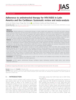 REVIEW
Adherence to antiretroviral therapy for HIV/AIDS in Latin
America and the Caribbean: Systematic review and meta-analysis
Jessica de Mattos Costa, Thiago Silva Torres , Lara Esteves Coelho and Paula Mendes Luz
Corresponding author: Thiago Silva Torres, Instituto Nacional de Infectologia Evandro Chagas, Fundac
ß~
ao Oswaldo Cruz, Av. Brasil 4365, 21045-900 Rio de Janeiro,
Brazil. Tel: +5521 3865 9573. (thiago.torres@ini.fiocruz.br)
Abstract
Introduction: Optimal adherence to antiretroviral therapy is closely related with suppression of the HIV viral load in plasma,
slowing disease progression and decreasing HIV transmission rates. Despite its importance, the estimated proportion of people
living with HIV in Latin America and the Caribbean with optimal adherence has not yet been reported in a meta-analysis.
Moreover, little is known of the factors leading to poor adherence which may be setting-specific. We present a pooled esti-
mate of adherence to antiretroviral therapy (ART) of people living with HIV in Latin America and Caribbean, report the meth-
ods used to measure adherence and describe the factors associated with poor adherence among the selected studies.
Methods: We electronically searched published studies up to July 2016 on the PubMed, Web of Science and Virtual Health
Library (Latin America and the Caribbean Regional Portal); considering the following databases: MEDLINE, LILACS, PAHO and
IBECS. Two independent reviewers selected and extracted data on ART adherence and study characteristics. Pooled estimate
of adherence was derived using a random-effects model. Risk of bias in individual studies was assessed independently by two
investigators using the Risk of Bias Assessment tool for Non-randomized Studies (RoBANS).
Results and discussion: The meta-analysis included 53 studies published between 2005 and 2016, which analysed 22,603
people living with HIV in 25 Latin America and Caribbean countries. Overall adherence in Latin America and Caribbean was
70% (95% CI: 63–76; I2
= 98%), similar to levels identified by studies conducted in high-income regions. Self-report was the
most frequently used method to measure adherence. Subgroup analysis showed that adherence was higher for the shortest
recall time frame used, as well as in countries with lower income level, Gross National Income (GNI) per capita and Human
Development Index (HDI). Studies reported diverse adherence barriers, such as alcohol and substance misuse, depression,
unemployment and pill burden.
Conclusions: Our study suggests that adherence to ART in Latin America and Caribbean may be below the sufficient levels
required for a successful long-term viral load suppression.
Keywords: anti-HIV agents; antiretroviral therapy; Caribbean region; developing countries; highly active; Latin America;
medication adherence
Additional Supporting Information may be found online in the Supporting information tab for this article.
Received 18 August 2017; Accepted 19 December 2017
Copyright © 2018 The Authors. Journal of the International AIDS Society published by John Wiley & sons Ltd on behalf of the International AIDS Society. This is an
open access article under the terms of the Creative Commons Attribution License, which permits use, distribution and reproduction in any medium, provided the
original work is properly cited.
1 | INTRODUCTION
Latin America and the Caribbean (LAC) consists of 33 sover-
eign countries which cover an area that stretches from the
northern border of Mexico to the southern tip of Chile,
including the Caribbean. It has an area of over 20 million km2
,
as of 2017, its population was estimated at approximately
650 million (~9% of the world population), being predomi-
nantly urban (80%) [1]. LAC is mostly a developing region
which had a combined nominal gross domestic product (GDP)
of 5,5 trillion USD and a GDP purchasing power parity (PPP)
of 9.7 trillion USD in 2017 [2]. By 2015, the region’s HDI was
0.731 (high), varying from 0.493 (Haiti, low) to 0.847 (Chile,
very high) [3].
Antiretroviral therapy (ART) revolutionized the treatment of
people living with HIV (PLHIV) by dramatically decreasing
their morbidity and mortality [4]. In LAC region there were
2.1 million PLHIV and more than 1.1 million PLHIV on ART by
the end of 2016 [5]. Indeed, studies have indicated promising
results in the region with regards to the HIV Care Continuum:
clinical retention, ART use and viral suppression significantly
improved from 2003 to 2012 (63 to 77%, 74 to 91% and 53
to 82% respectively; p < 0.05, each), though disparities for
vulnerable groups, such as female sex workers, people who
Costa JDM et al. Journal of the International AIDS Society 2018, 21:e25066
http://onlinelibrary.wiley.com/doi/10.1002/jia2.25066/full | https://doi.org/10.1002/jia2.25066
1
 