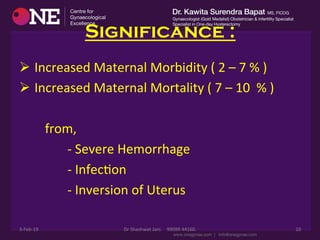 Significance :
Ø 	
  Increased	
  Maternal	
  Morbidity	
  (	
  2	
  –	
  7	
  %	
  )	
  
Ø 	
  Increased	
  Maternal	
  Mortality	
  (	
  7	
  –	
  10	
  	
  %	
  )	
  
	
  	
  	
  	
  	
  	
  	
  
	
  	
  	
  	
  	
  	
  	
  	
  from,	
  
	
  	
  	
  	
  	
  	
  	
  	
  	
  	
  	
  	
  	
  	
  	
  -­‐	
  Severe	
  Hemorrhage	
  
	
  	
  	
  	
  	
  	
  	
  	
  	
  	
  	
  	
  	
  	
  	
  -­‐	
  InfecDon	
  	
  
	
  	
  	
  	
  	
  	
  	
  	
  	
  	
  	
  	
  	
  	
  	
  -­‐	
  Inversion	
  of	
  Uterus	
  	
  
3-­‐Feb-­‐19	
   Dr	
  Shashwat	
  Jani.	
  	
  	
  	
  99099	
  44160.	
   10	
  
 