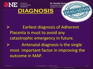 DIAGNOSIS
Ø 	
  	
  	
  	
  	
  	
  	
  	
  	
  	
  	
  	
  Earliest	
  diagnosis	
  of	
  Adherent	
  
Placenta	
  is	
  must	
  to	
  avoid	
  any	
  
catastrophic	
  emergency	
  in	
  future.	
  
Ø 	
  	
  	
  	
  	
  	
  	
  	
  	
  	
  	
  Antenatal	
  diagnosis	
  is	
  the	
  single	
  
most	
  	
  important	
  factor	
  in	
  improving	
  the	
  
outcome	
  in	
  MAP.	
  
3-­‐Feb-­‐19	
   Dr	
  Shashwat	
  Jani.	
  	
  	
  	
  99099	
  44160.	
   12	
  
 