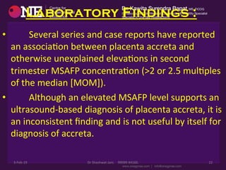 Laboratory Findings :
•  	
  	
  	
  	
  	
  	
  	
  	
  Several	
  series	
  and	
  case	
  reports	
  have	
  reported	
  
an	
  associaDon	
  between	
  placenta	
  accreta	
  and	
  
otherwise	
  unexplained	
  elevaDons	
  in	
  second	
  
trimester	
  MSAFP	
  concentraDon	
  (>2	
  or	
  2.5	
  mulDples	
  
of	
  the	
  median	
  [MOM]).	
  
•  	
  	
  	
  	
  	
  	
  	
  	
  Although	
  an	
  elevated	
  MSAFP	
  level	
  supports	
  an	
  
ultrasound-­‐based	
  diagnosis	
  of	
  placenta	
  accreta,	
  it	
  is	
  
an	
  inconsistent	
  ﬁnding	
  and	
  is	
  not	
  useful	
  by	
  itself	
  for	
  
diagnosis	
  of	
  accreta.	
  
3-­‐Feb-­‐19	
   Dr	
  Shashwat	
  Jani.	
  	
  	
  	
  99099	
  44160.	
   22	
  
 