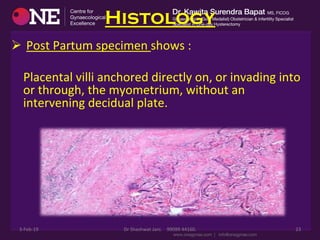 Histology
Ø 	
  Post	
  Partum	
  specimen	
  shows	
  :	
  
	
  	
  	
  	
  	
  	
  	
  	
  
	
  	
  	
  	
  Placental	
  villi	
  anchored	
  directly	
  on,	
  or	
  invading	
  into	
  
or	
  through,	
  the	
  myometrium,	
  without	
  an	
  
intervening	
  decidual	
  plate.	
  
	
  	
  	
  	
  	
  	
  	
  	
  	
  	
  
3-­‐Feb-­‐19	
   Dr	
  Shashwat	
  Jani.	
  	
  	
  	
  99099	
  44160.	
   23	
  
 