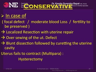 Conservative
Ø 	
  In	
  case	
  of	
  
	
  (	
  focal	
  defect	
  	
  	
  /	
  	
  moderate	
  blood	
  Loss	
  	
  /	
  	
  ferDlity	
  to	
  
be	
  preserved	
  )	
  	
  
à	
  Localized	
  ResecDon	
  with	
  uterine	
  repair	
  
à	
  Over	
  sewing	
  of	
  the	
  ut.	
  Defect	
  
à	
  Blunt	
  dissecDon	
  followed	
  by	
  curepng	
  the	
  uterine	
  
cavity	
  
Uterus	
  fails	
  to	
  contract	
  (MulDpara)	
  :	
  
	
  	
  	
  	
  	
  	
  	
  	
  	
  	
  	
  	
  	
  	
  	
  	
  	
  	
  Hysterectomy	
  
3-­‐Feb-­‐19	
   Dr	
  Shashwat	
  Jani.	
  	
  	
  	
  99099	
  44160.	
   28	
  
 