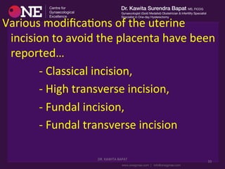 DR.	
  KAWITA	
  BAPAT	
  
	
  
33	
  
Various	
  modiﬁcaDons	
  of	
  the	
  uterine	
  
incision	
  to	
  avoid	
  the	
  placenta	
  have	
  been	
  
reported…	
  
	
  	
  	
  	
  	
  	
  	
  	
  	
  	
  	
  	
  	
  -­‐	
  Classical	
  incision,	
  
	
  	
  	
  	
  	
  	
  	
  	
  	
  	
  	
  	
  	
  -­‐	
  High	
  transverse	
  incision,	
  	
  
	
  	
  	
  	
  	
  	
  	
  	
  	
  	
  	
  	
  	
  -­‐	
  Fundal	
  incision,	
  
	
  	
  	
  	
  	
  	
  	
  	
  	
  	
  	
  	
  	
  -­‐	
  Fundal	
  transverse	
  incision	
  	
  
 
