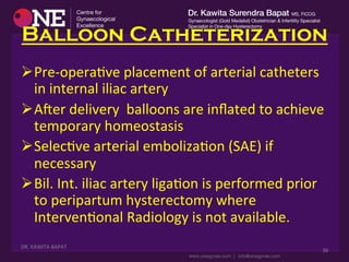 Balloon Catheterization
Ø Pre-­‐operaDve	
  placement	
  of	
  arterial	
  catheters	
  
in	
  internal	
  iliac	
  artery	
  
Ø Aser	
  delivery	
  	
  balloons	
  are	
  inﬂated	
  to	
  achieve	
  
temporary	
  homeostasis	
  
Ø SelecDve	
  arterial	
  embolizaDon	
  (SAE)	
  if	
  
necessary	
  
Ø Bil.	
  Int.	
  iliac	
  artery	
  ligaDon	
  is	
  performed	
  prior	
  
to	
  peripartum	
  hysterectomy	
  where	
  
IntervenDonal	
  Radiology	
  is	
  not	
  available.	
  
	
  DR.	
  KAWITA	
  BAPAT	
  
	
  
36	
  
 
