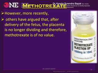 Methotrexate
Ø However,	
  more	
  recently,	
  
Ø 	
  others	
  have	
  argued	
  that,	
  aser	
  
delivery	
  of	
  the	
  fetus,	
  the	
  placenta	
  
is	
  no	
  longer	
  dividing	
  and	
  therefore,	
  
methotrexate	
  is	
  of	
  no	
  value.	
  
DR.	
  KAWITA	
  BAPAT	
  
	
  
39	
  
 
