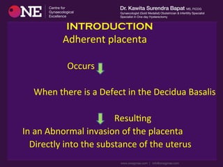 INTRODUCTION
	
  	
  	
  	
  	
  	
  	
  	
  	
  	
  	
  	
  	
  	
  	
  	
  	
  	
  	
  	
  	
  	
  	
  	
  Adherent	
  placenta	
  
	
  	
  	
  	
  	
  	
  	
  	
  	
  	
  	
  	
  	
  	
  	
  	
  	
  	
  	
  	
  	
  	
  	
  	
  	
  
	
  	
  	
  	
  	
  	
  	
  	
  	
  	
  	
  	
  	
  	
  	
  	
  	
  	
  	
  	
  	
  	
  	
  	
  	
  	
  	
  	
  	
  Occurs	
  
	
  	
  	
  	
  	
  	
  	
  	
  	
  	
  	
  	
  	
  	
  	
  
	
  	
  	
  	
  	
  	
  	
  	
  	
  	
  	
  	
  	
  	
  When	
  there	
  is	
  a	
  Defect	
  in	
  the	
  Decidua	
  Basalis	
  	
  
	
  
	
  	
  	
  	
  	
  	
  	
  	
  	
  	
  	
  	
  	
  	
  	
  	
  	
  	
  	
  	
  	
  	
  	
  	
  	
  	
  	
  	
  	
  	
  	
  	
  	
  	
  	
  	
  	
  	
  	
  	
  	
  	
  	
  	
  	
  	
  	
  	
  	
  	
  ResulDng	
  
	
  	
  	
  	
  	
  	
  	
  	
  	
  In	
  an	
  Abnormal	
  invasion	
  of	
  the	
  placenta	
  	
  	
  
	
  	
  	
  	
  	
  	
  	
  	
  	
  	
  	
  	
  Directly	
  into	
  the	
  substance	
  of	
  the	
  uterus	
  	
  	
  	
  	
  	
  	
  
 