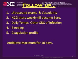 Follow up…
	
  	
  	
  	
  	
  	
  	
  1.-­‐	
  	
  Ultrasound	
  exams	
  	
  &	
  Vascularity	
  
	
  	
  	
  	
  	
  	
  	
  2.-­‐	
  	
  HCG	
  Dters	
  weekly	
  Dll	
  become	
  Zero.	
  	
  
	
  	
  	
  	
  	
  	
  	
  3.-­‐	
  	
  Daily	
  Temps,	
  Other	
  S&S	
  of	
  infecDon	
  
	
  	
  	
  	
  	
  	
  	
  4.-­‐	
  	
  Bleeding	
  
	
  	
  	
  	
  	
  	
  	
  5.-­‐	
  	
  CoagulaDon	
  proﬁle	
  
	
  	
  	
  	
  	
  	
  	
  	
  AnDbioDc	
  Maximum	
  for	
  10	
  days.	
  
DR.	
  KAWITA	
  BAPAT	
  
	
  
42	
  
 