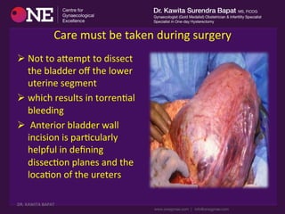  
Care	
  must	
  be	
  taken	
  during	
  surgery	
  	
  
Ø Not	
  to	
  acempt	
  to	
  dissect	
  
the	
  bladder	
  oﬀ	
  the	
  lower	
  
uterine	
  segment	
  	
  
Ø which	
  results	
  in	
  torrenDal	
  
bleeding	
  
Ø 	
  Anterior	
  bladder	
  wall	
  
incision	
  is	
  parDcularly	
  
helpful	
  in	
  deﬁning	
  
dissecDon	
  planes	
  and	
  the	
  
locaDon	
  of	
  the	
  ureters	
  
DR.	
  KAWITA	
  BAPAT	
  
 