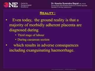 Reality :
•  Even today, the ground reality is that a
majority of morbidly adherent placenta are
diagnosed during
•  Third stage of labour
•  During caesarean section
•  which results in adverse consequences
including exanguinating haemorrhage.
 
