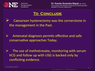 To Conclude
Ø 	
  	
  	
  	
  Caesarean	
  hysterectomy	
  was	
  the	
  cornerstone	
  in	
  
the	
  management	
  in	
  the	
  Past.	
  
Ø 	
  	
  	
  	
  Antenatal	
  diagnosis	
  permits	
  eﬀecDve	
  and	
  safe	
  
conservaDve	
  approaches	
  Today.	
  
	
  
Ø 	
  	
  	
  	
  The	
  use	
  of	
  methotrexate,	
  monitoring	
  with	
  serum	
  
hCG	
  and	
  follow	
  up	
  with	
  USG	
  is	
  backed	
  only	
  by	
  
conﬂicDng	
  evidence.	
  
DR.	
  KAWITA	
  BAPAT	
  
	
  
47	
  
 