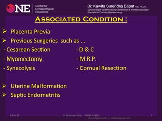 Associated Condition :
Ø 	
  	
  Placenta	
  Previa	
  	
  
Ø 	
  	
  Previous	
  Surgeries	
  	
  such	
  as	
  …	
  
	
  -­‐	
  Cesarean	
  SecDon	
  	
  	
  	
  	
  	
  	
  	
  	
  	
  	
  	
  	
  	
  	
  	
  	
  	
  -­‐	
  D	
  &	
  C	
  	
  
	
  -­‐	
  Myomectomy	
  	
  	
  	
  	
  	
  	
  	
  	
  	
  	
  	
  	
  	
  	
  	
  	
  	
  	
  	
  	
  	
  	
  	
  -­‐	
  M.R.P.	
  
	
  -­‐	
  Synecolysis	
  	
  	
  	
  	
  	
  	
  	
  	
  	
  	
  	
  	
  	
  	
  	
  	
  	
  	
  	
  	
  	
  	
  	
  	
  	
  	
  	
  	
  -­‐	
  Cornual	
  ResecDon	
  
	
  
Ø 	
  	
  Uterine	
  MalformaDon	
  
Ø 	
  	
  SepDc	
  EndometriDs	
  
	
  
3-­‐Feb-­‐19	
   Dr	
  Shashwat	
  Jani.	
  	
  	
  	
  99099	
  44160.	
   7	
  
 