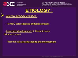 ETIOLOGY :
Ø 	
  Defec%ve	
  decidual	
  forma%on	
  :	
  
	
  
	
  	
  	
  	
  	
  	
  	
  -­‐	
  	
  ParDal	
  /	
  total	
  absence	
  of	
  decidua	
  basalis	
  
	
  
	
  	
  	
  	
  	
  	
  	
  -­‐	
  Imperfect	
  development	
  of	
  	
  ﬁbrinoid	
  layer	
  	
  	
  	
  	
  	
  	
  	
  	
  	
  	
  	
  	
  	
  	
  	
  	
  	
  	
  	
  	
  	
  	
  	
  	
  	
  	
  	
  	
  	
  	
  	
  	
  	
  	
  	
  	
  	
  	
  	
  	
  	
  	
  	
  	
  	
  	
  	
  
(Nitabuch	
  layer)	
  
	
  
	
  	
  	
  	
  	
  	
  	
  -­‐	
  	
  Placental	
  villi	
  are	
  acached	
  to	
  the	
  myometrium	
  
9	
  
 