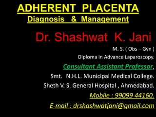 ADHERENT PLACENTA
Diagnosis & Management
Dr. Shashwat K. Jani.
M. S. ( Obs – Gyn )
Diploma in Advance Laparoscopy.
Consultant Assistant Professor,
Smt. N.H.L. Municipal Medical College.
Sheth V. S. General Hospital , Ahmedabad.
Mobile : 99099 44160.
E-mail : drshashwatjani@gmail.com
 