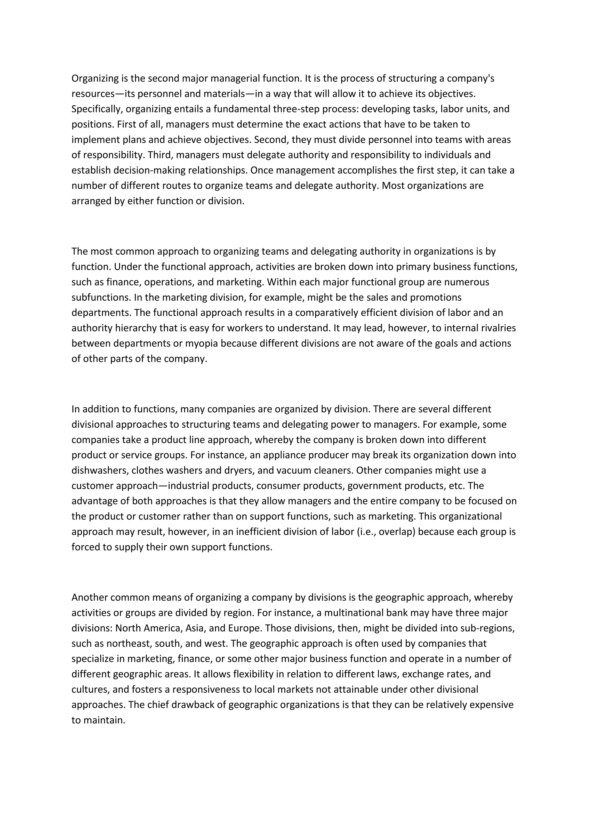 Organizing is the second major managerial function. It is the process of structuring a company's
resources—its personnel and materials—in a way that will allow it to achieve its objectives.
Specifically, organizing entails a fundamental three-step process: developing tasks, labor units, and
positions. First of all, managers must determine the exact actions that have to be taken to
implement plans and achieve objectives. Second, they must divide personnel into teams with areas
of responsibility. Third, managers must delegate authority and responsibility to individuals and
establish decision-making relationships. Once management accomplishes the first step, it can take a
number of different routes to organize teams and delegate authority. Most organizations are
arranged by either function or division.



The most common approach to organizing teams and delegating authority in organizations is by
function. Under the functional approach, activities are broken down into primary business functions,
such as finance, operations, and marketing. Within each major functional group are numerous
subfunctions. In the marketing division, for example, might be the sales and promotions
departments. The functional approach results in a comparatively efficient division of labor and an
authority hierarchy that is easy for workers to understand. It may lead, however, to internal rivalries
between departments or myopia because different divisions are not aware of the goals and actions
of other parts of the company.



In addition to functions, many companies are organized by division. There are several different
divisional approaches to structuring teams and delegating power to managers. For example, some
companies take a product line approach, whereby the company is broken down into different
product or service groups. For instance, an appliance producer may break its organization down into
dishwashers, clothes washers and dryers, and vacuum cleaners. Other companies might use a
customer approach—industrial products, consumer products, government products, etc. The
advantage of both approaches is that they allow managers and the entire company to be focused on
the product or customer rather than on support functions, such as marketing. This organizational
approach may result, however, in an inefficient division of labor (i.e., overlap) because each group is
forced to supply their own support functions.



Another common means of organizing a company by divisions is the geographic approach, whereby
activities or groups are divided by region. For instance, a multinational bank may have three major
divisions: North America, Asia, and Europe. Those divisions, then, might be divided into sub-regions,
such as northeast, south, and west. The geographic approach is often used by companies that
specialize in marketing, finance, or some other major business function and operate in a number of
different geographic areas. It allows flexibility in relation to different laws, exchange rates, and
cultures, and fosters a responsiveness to local markets not attainable under other divisional
approaches. The chief drawback of geographic organizations is that they can be relatively expensive
to maintain.
 