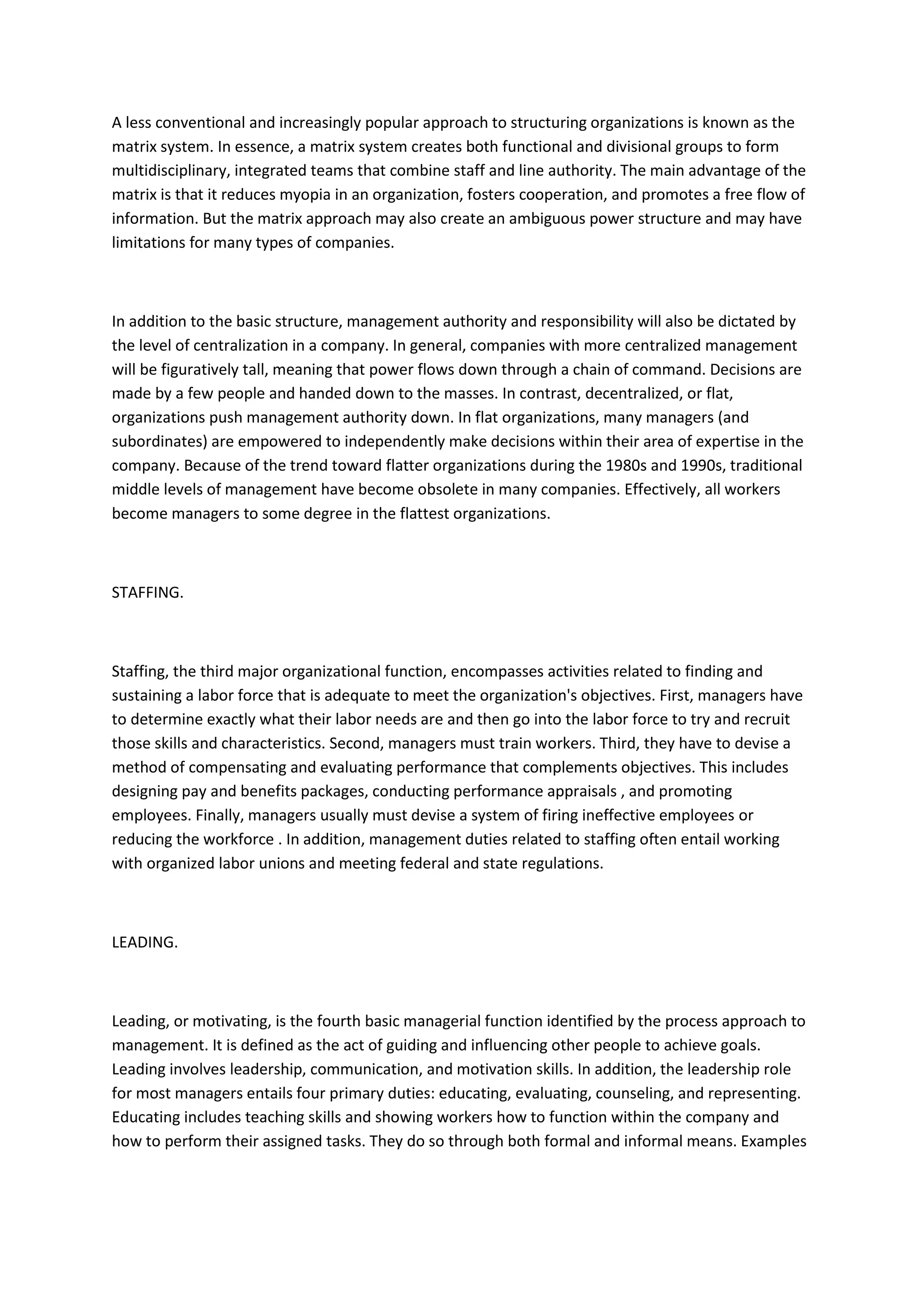 A less conventional and increasingly popular approach to structuring organizations is known as the
matrix system. In essence, a matrix system creates both functional and divisional groups to form
multidisciplinary, integrated teams that combine staff and line authority. The main advantage of the
matrix is that it reduces myopia in an organization, fosters cooperation, and promotes a free flow of
information. But the matrix approach may also create an ambiguous power structure and may have
limitations for many types of companies.



In addition to the basic structure, management authority and responsibility will also be dictated by
the level of centralization in a company. In general, companies with more centralized management
will be figuratively tall, meaning that power flows down through a chain of command. Decisions are
made by a few people and handed down to the masses. In contrast, decentralized, or flat,
organizations push management authority down. In flat organizations, many managers (and
subordinates) are empowered to independently make decisions within their area of expertise in the
company. Because of the trend toward flatter organizations during the 1980s and 1990s, traditional
middle levels of management have become obsolete in many companies. Effectively, all workers
become managers to some degree in the flattest organizations.



STAFFING.



Staffing, the third major organizational function, encompasses activities related to finding and
sustaining a labor force that is adequate to meet the organization's objectives. First, managers have
to determine exactly what their labor needs are and then go into the labor force to try and recruit
those skills and characteristics. Second, managers must train workers. Third, they have to devise a
method of compensating and evaluating performance that complements objectives. This includes
designing pay and benefits packages, conducting performance appraisals , and promoting
employees. Finally, managers usually must devise a system of firing ineffective employees or
reducing the workforce . In addition, management duties related to staffing often entail working
with organized labor unions and meeting federal and state regulations.



LEADING.



Leading, or motivating, is the fourth basic managerial function identified by the process approach to
management. It is defined as the act of guiding and influencing other people to achieve goals.
Leading involves leadership, communication, and motivation skills. In addition, the leadership role
for most managers entails four primary duties: educating, evaluating, counseling, and representing.
Educating includes teaching skills and showing workers how to function within the company and
how to perform their assigned tasks. They do so through both formal and informal means. Examples
 