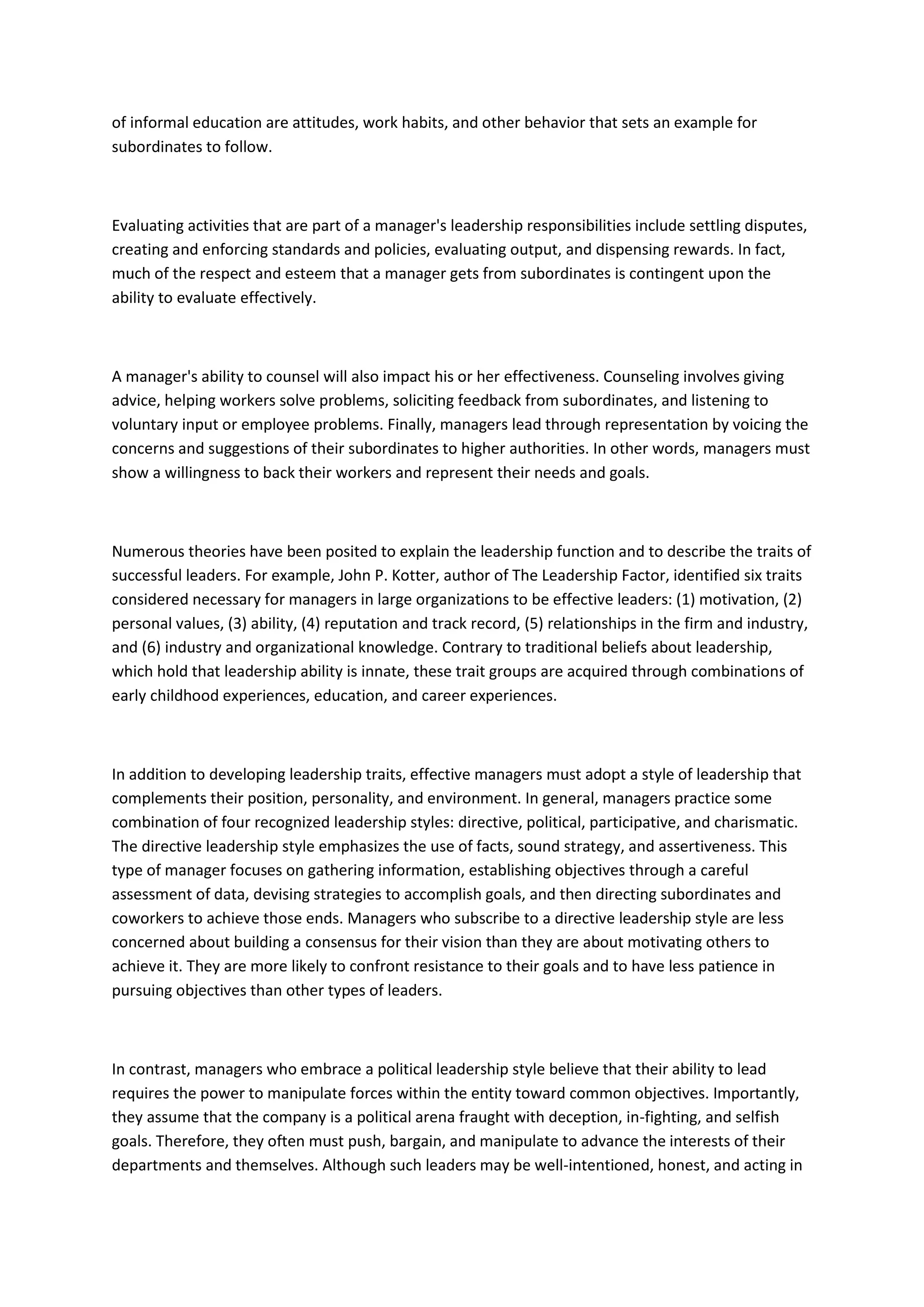 of informal education are attitudes, work habits, and other behavior that sets an example for
subordinates to follow.



Evaluating activities that are part of a manager's leadership responsibilities include settling disputes,
creating and enforcing standards and policies, evaluating output, and dispensing rewards. In fact,
much of the respect and esteem that a manager gets from subordinates is contingent upon the
ability to evaluate effectively.



A manager's ability to counsel will also impact his or her effectiveness. Counseling involves giving
advice, helping workers solve problems, soliciting feedback from subordinates, and listening to
voluntary input or employee problems. Finally, managers lead through representation by voicing the
concerns and suggestions of their subordinates to higher authorities. In other words, managers must
show a willingness to back their workers and represent their needs and goals.



Numerous theories have been posited to explain the leadership function and to describe the traits of
successful leaders. For example, John P. Kotter, author of The Leadership Factor, identified six traits
considered necessary for managers in large organizations to be effective leaders: (1) motivation, (2)
personal values, (3) ability, (4) reputation and track record, (5) relationships in the firm and industry,
and (6) industry and organizational knowledge. Contrary to traditional beliefs about leadership,
which hold that leadership ability is innate, these trait groups are acquired through combinations of
early childhood experiences, education, and career experiences.



In addition to developing leadership traits, effective managers must adopt a style of leadership that
complements their position, personality, and environment. In general, managers practice some
combination of four recognized leadership styles: directive, political, participative, and charismatic.
The directive leadership style emphasizes the use of facts, sound strategy, and assertiveness. This
type of manager focuses on gathering information, establishing objectives through a careful
assessment of data, devising strategies to accomplish goals, and then directing subordinates and
coworkers to achieve those ends. Managers who subscribe to a directive leadership style are less
concerned about building a consensus for their vision than they are about motivating others to
achieve it. They are more likely to confront resistance to their goals and to have less patience in
pursuing objectives than other types of leaders.



In contrast, managers who embrace a political leadership style believe that their ability to lead
requires the power to manipulate forces within the entity toward common objectives. Importantly,
they assume that the company is a political arena fraught with deception, in-fighting, and selfish
goals. Therefore, they often must push, bargain, and manipulate to advance the interests of their
departments and themselves. Although such leaders may be well-intentioned, honest, and acting in
 