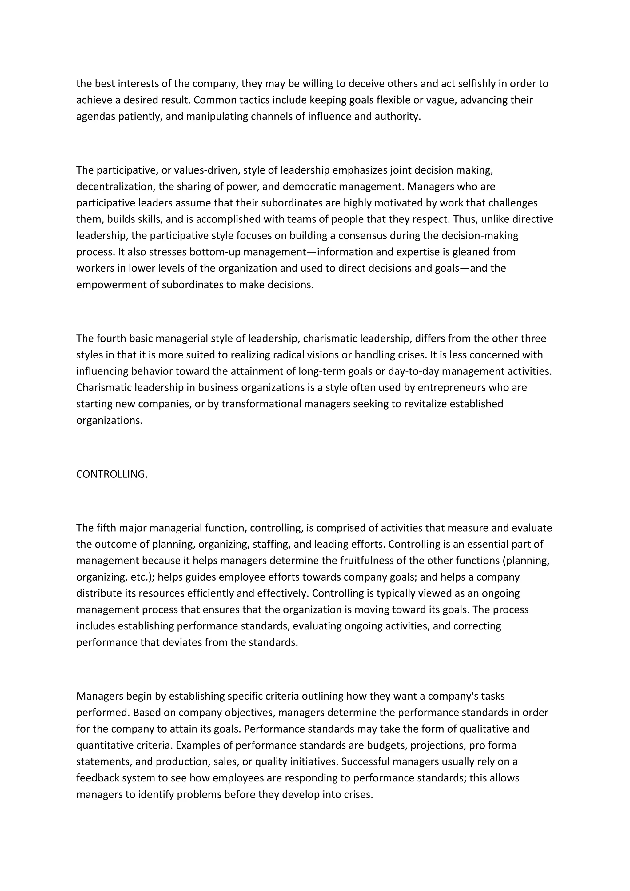 the best interests of the company, they may be willing to deceive others and act selfishly in order to
achieve a desired result. Common tactics include keeping goals flexible or vague, advancing their
agendas patiently, and manipulating channels of influence and authority.



The participative, or values-driven, style of leadership emphasizes joint decision making,
decentralization, the sharing of power, and democratic management. Managers who are
participative leaders assume that their subordinates are highly motivated by work that challenges
them, builds skills, and is accomplished with teams of people that they respect. Thus, unlike directive
leadership, the participative style focuses on building a consensus during the decision-making
process. It also stresses bottom-up management—information and expertise is gleaned from
workers in lower levels of the organization and used to direct decisions and goals—and the
empowerment of subordinates to make decisions.



The fourth basic managerial style of leadership, charismatic leadership, differs from the other three
styles in that it is more suited to realizing radical visions or handling crises. It is less concerned with
influencing behavior toward the attainment of long-term goals or day-to-day management activities.
Charismatic leadership in business organizations is a style often used by entrepreneurs who are
starting new companies, or by transformational managers seeking to revitalize established
organizations.



CONTROLLING.



The fifth major managerial function, controlling, is comprised of activities that measure and evaluate
the outcome of planning, organizing, staffing, and leading efforts. Controlling is an essential part of
management because it helps managers determine the fruitfulness of the other functions (planning,
organizing, etc.); helps guides employee efforts towards company goals; and helps a company
distribute its resources efficiently and effectively. Controlling is typically viewed as an ongoing
management process that ensures that the organization is moving toward its goals. The process
includes establishing performance standards, evaluating ongoing activities, and correcting
performance that deviates from the standards.



Managers begin by establishing specific criteria outlining how they want a company's tasks
performed. Based on company objectives, managers determine the performance standards in order
for the company to attain its goals. Performance standards may take the form of qualitative and
quantitative criteria. Examples of performance standards are budgets, projections, pro forma
statements, and production, sales, or quality initiatives. Successful managers usually rely on a
feedback system to see how employees are responding to performance standards; this allows
managers to identify problems before they develop into crises.
 