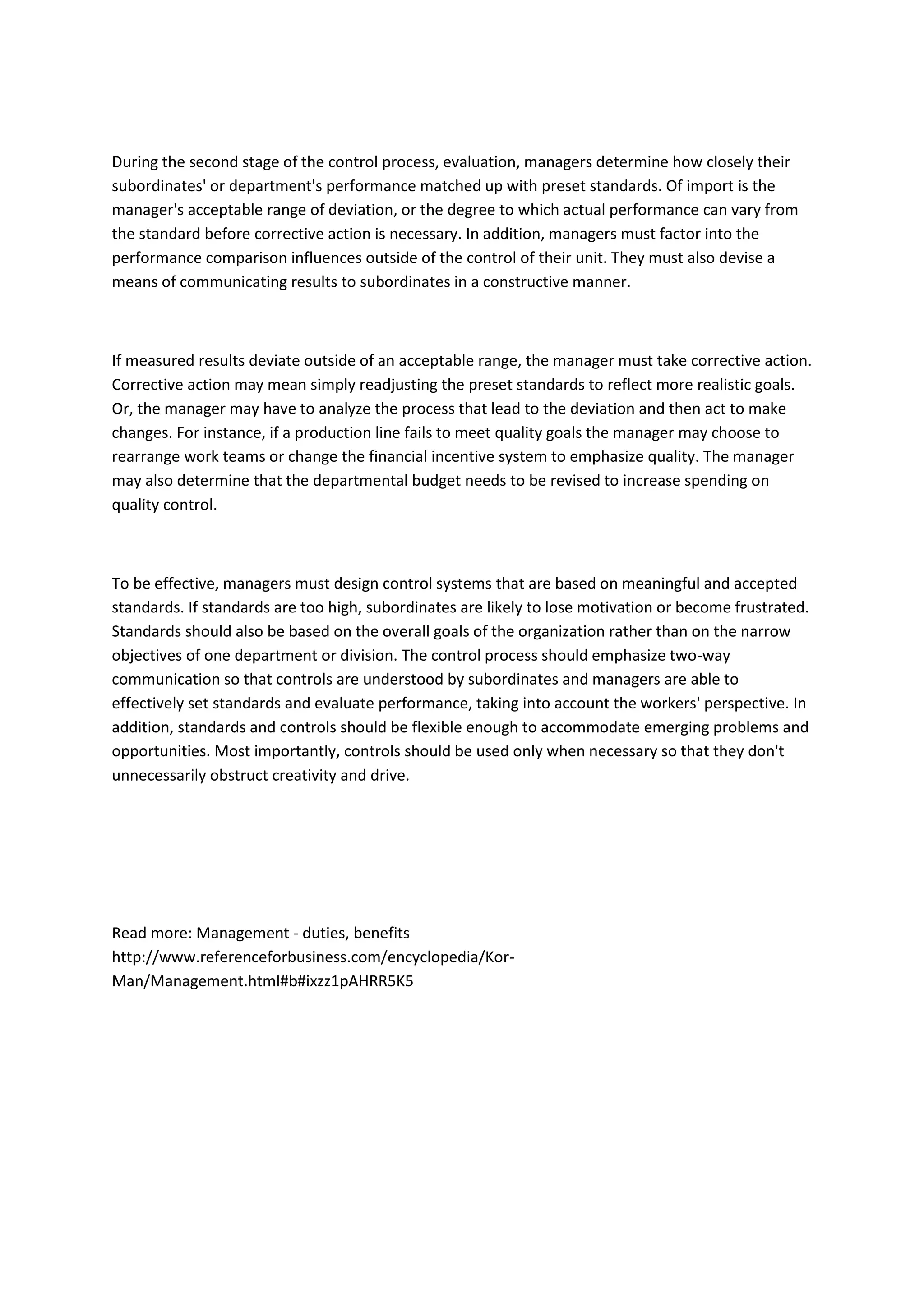 During the second stage of the control process, evaluation, managers determine how closely their
subordinates' or department's performance matched up with preset standards. Of import is the
manager's acceptable range of deviation, or the degree to which actual performance can vary from
the standard before corrective action is necessary. In addition, managers must factor into the
performance comparison influences outside of the control of their unit. They must also devise a
means of communicating results to subordinates in a constructive manner.



If measured results deviate outside of an acceptable range, the manager must take corrective action.
Corrective action may mean simply readjusting the preset standards to reflect more realistic goals.
Or, the manager may have to analyze the process that lead to the deviation and then act to make
changes. For instance, if a production line fails to meet quality goals the manager may choose to
rearrange work teams or change the financial incentive system to emphasize quality. The manager
may also determine that the departmental budget needs to be revised to increase spending on
quality control.



To be effective, managers must design control systems that are based on meaningful and accepted
standards. If standards are too high, subordinates are likely to lose motivation or become frustrated.
Standards should also be based on the overall goals of the organization rather than on the narrow
objectives of one department or division. The control process should emphasize two-way
communication so that controls are understood by subordinates and managers are able to
effectively set standards and evaluate performance, taking into account the workers' perspective. In
addition, standards and controls should be flexible enough to accommodate emerging problems and
opportunities. Most importantly, controls should be used only when necessary so that they don't
unnecessarily obstruct creativity and drive.




Read more: Management - duties, benefits
http://www.referenceforbusiness.com/encyclopedia/Kor-
Man/Management.html#b#ixzz1pAHRR5K5
 
