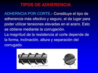 TIPOS DE ADHERENCIA
ADHERNCIA POR CORTE.- Constituye el tipo de
adherencia más efectivo y seguro, el da lugar para
poder utilizar tensiones elevadas en el acero. Esto
se obtiene mediante la corrugación.
La magnitud de la resistencia al corte depende de
la forma, inclinación, altura y separación del
corrugado.

 