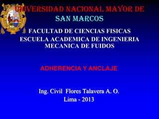 UNIVERSIDAD NACIONAL MAYOR DE
SAN MARCOS
FACULTAD DE CIENCIAS FISICAS
ESCUELA ACADEMICA DE INGENIERIA
MECANICA DE FUIDOS

ADHERENCIA Y ANCLAJE

Ing. Civil Flores Talavera A. O.
Lima - 2013

 