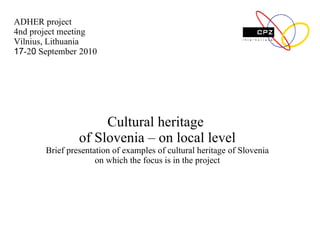 C ultural heritage   of Slovenia  – on local level Brief p resentation of  examples of cultural heritage of Slovenia on which the focus is in the project ADHER project 4nd project meeting Vilnius, Lithuania 17 -2 0  September   2010 