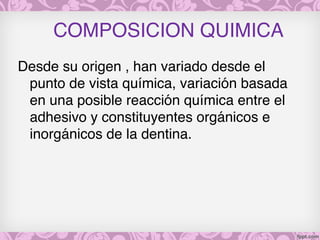 COMPOSICION QUIMICA
Desde su origen , han variado desde el
punto de vista química, variación basada
en una posible reacción química entre el
adhesivo y constituyentes orgánicos e
inorgánicos de la dentina.
 