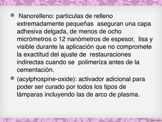 ⦿  Nanorelleno: partículas de relleno
extremadamente pequeñas  aseguran una capa
adhesiva delgada, de menos de ocho
micrómetros o 12 nanómetros de espesor,  lisa y
visible durante la aplicación que no compromete
la exactitud del ajuste de  restauraciones
indirectas cuando se  polimeriza antes de la
cementación. 
⦿ (acylphospine-oxide): activador adicional para
poder ser curado por todos los tipos de
lámparas incluyendo las de arco de plasma.
 