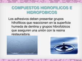 COMPUESTOS HIDROFILICOS E
HIDROFOBICOS
Los adhesivos deben presentar grupos
hifrofilicos que reaccionen en la superficie
humeda de dentina y grupos hibrofobicos
que aseguren una unión con la resina
restauradora.
 